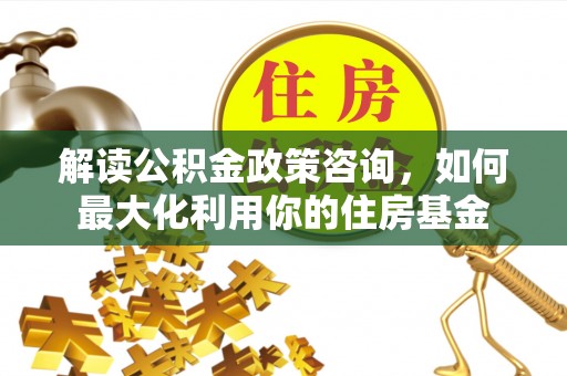 阳明解读公积金政策咨询，如何最大化利用你的住房基金