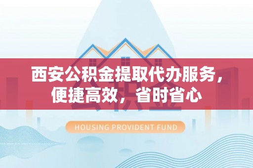 兴宾西安公积金提取代办服务，便捷高效，省时省心