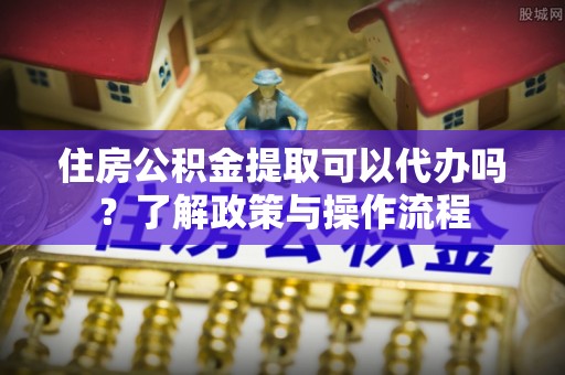 黑山住房公积金提取可以代办吗？了解政策与操作流程