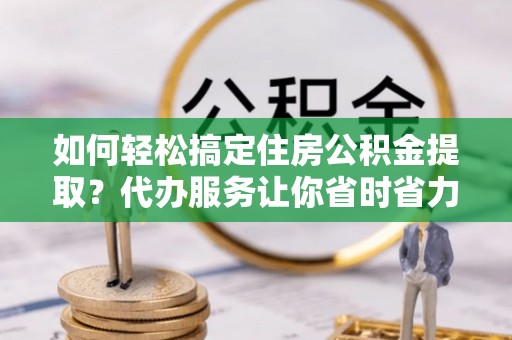 洛江如何轻松搞定住房公积金提取？代办服务让你省时省力