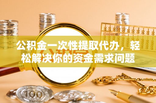 洛江公积金一次性提取代办，轻松解决你的资金需求问题