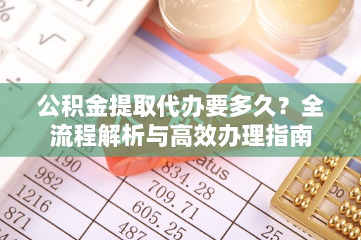 阳明公积金提取代办要多久？全流程解析与高效办理指南