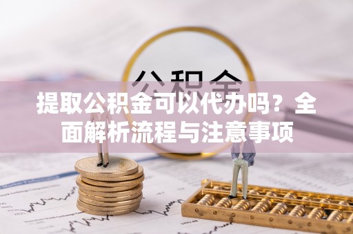 阳明提取公积金可以代办吗？全面解析流程与注意事项