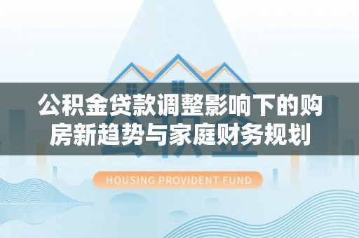 习水公积金贷款调整影响下的购房新趋势与家庭财务规划