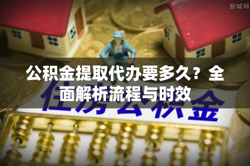 无为公积金提取代办要多久？全面解析流程与时效
