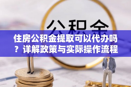 清涧住房公积金提取可以代办吗？详解政策与实际操作流程