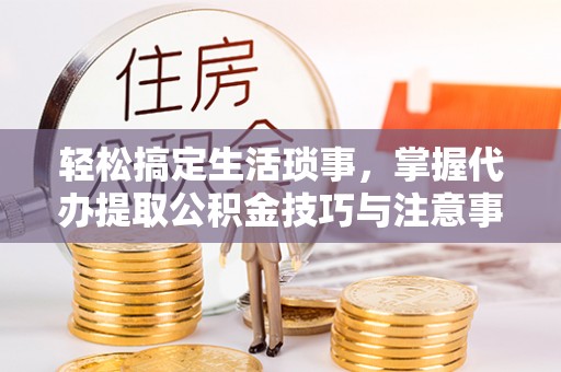 东西湖轻松搞定生活琐事，掌握代办提取公积金技巧与注意事项