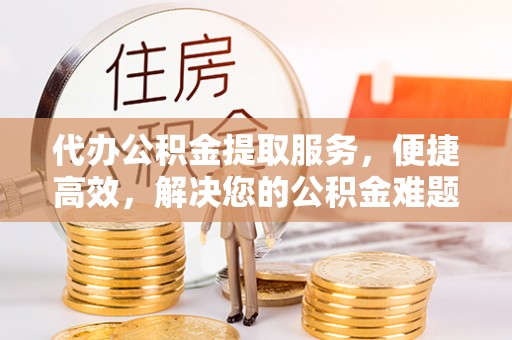 袁州代办公积金提取服务，便捷高效，解决您的公积金难题