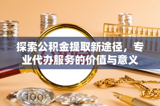 袁州探索公积金提取新途径，专业代办服务的价值与意义