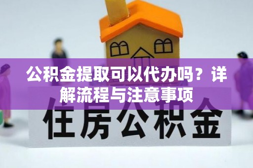 新蔡公积金提取可以代办吗？详解流程与注意事项