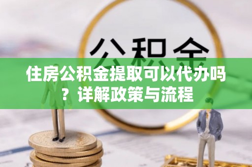 菏泽住房公积金提取可以代办吗？详解政策与流程