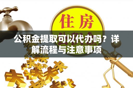 普湾新区公积金提取可以代办吗？详解流程与注意事项