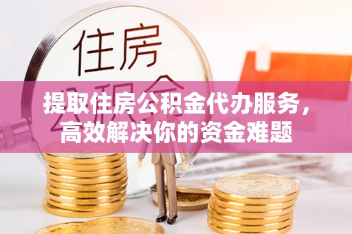 青山提取住房公积金代办服务，高效解决你的资金难题