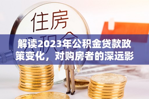 马山解读2023年公积金贷款政策变化，对购房者的深远影响