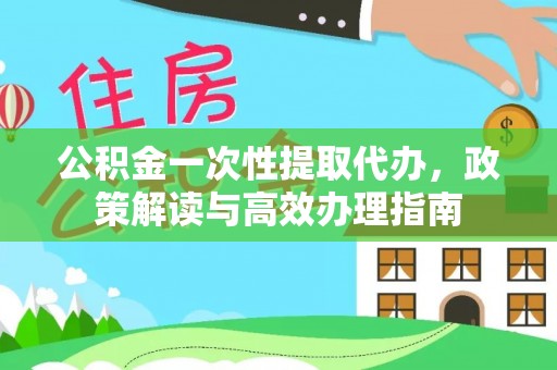 周至公积金一次性提取代办，政策解读与高效办理指南