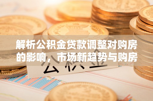 掇刀解析公积金贷款调整对购房的影响，市场新趋势与购房者策略