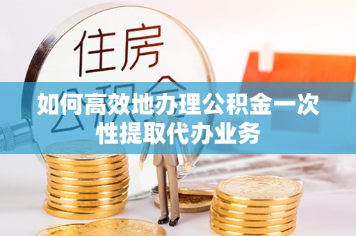 漳县如何高效地办理公积金一次性提取代办业务
