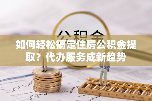 容城如何轻松搞定住房公积金提取？代办服务成新趋势