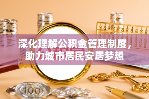 南阳深化理解公积金管理制度，助力城市居民安居梦想