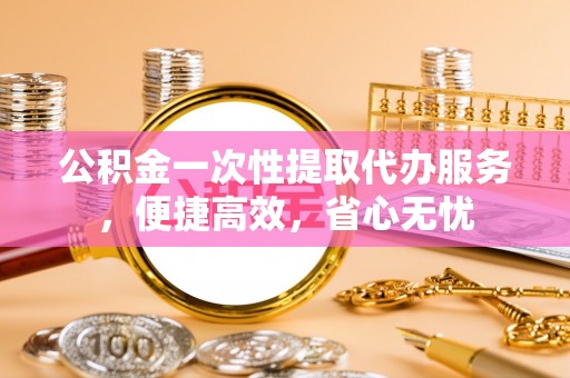 浦东公积金一次性提取代办服务，便捷高效，省心无忧