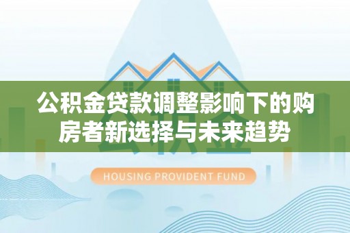 浦东公积金贷款调整影响下的购房者新选择与未来趋势