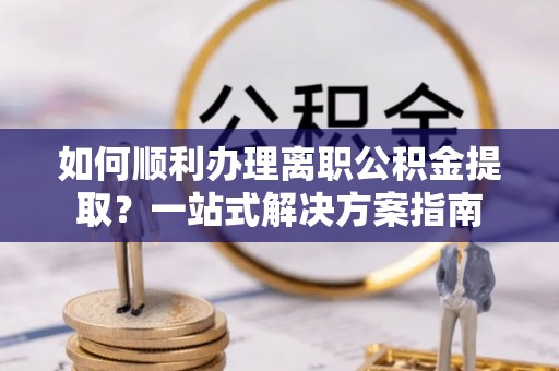 下花园如何顺利办理离职公积金提取？一站式解决方案指南