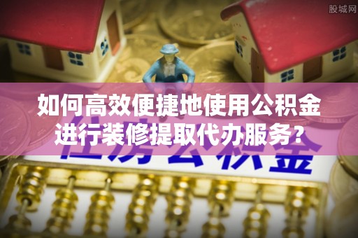 海南如何高效便捷地使用公积金进行装修提取代办服务？