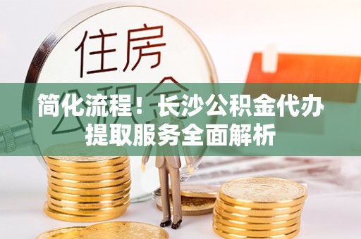 代县简化流程！长沙公积金代办提取服务全面解析