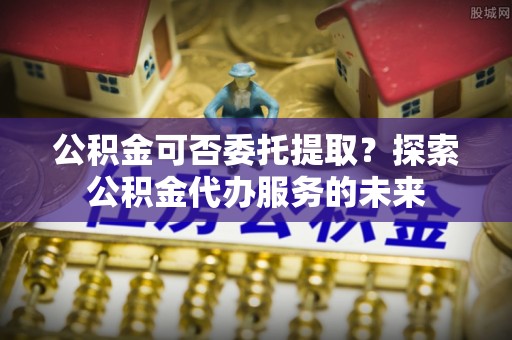 铜川公积金可否委托提取？探索公积金代办服务的未来