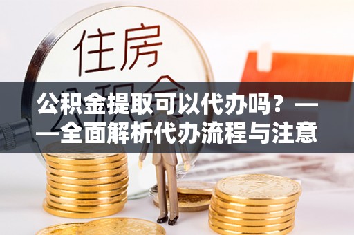 奉新公积金提取可以代办吗？——全面解析代办流程与注意事项